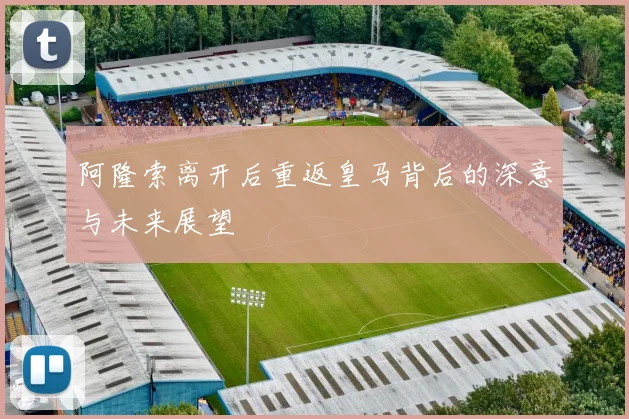 阿隆索离开后重返皇马背后的深意与未来展望