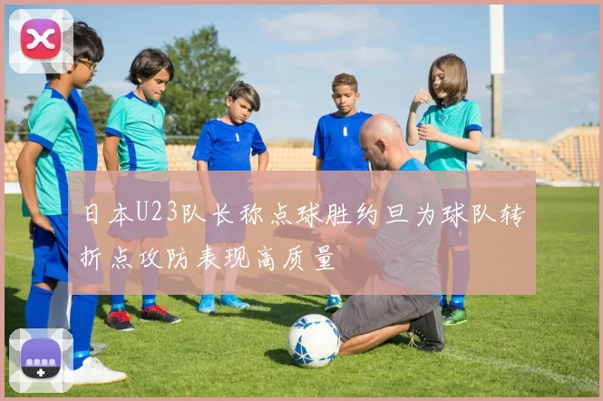 日本U23队长称点球胜约旦为球队转折点攻防表现高质量
