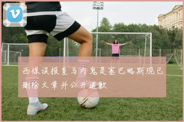 西媒误报皇马内鬼是塞巴略斯现已删除文章并公开道歉
