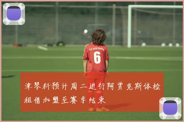 津琴科预计周二进行阿贾克斯体检租借加盟至赛季结束