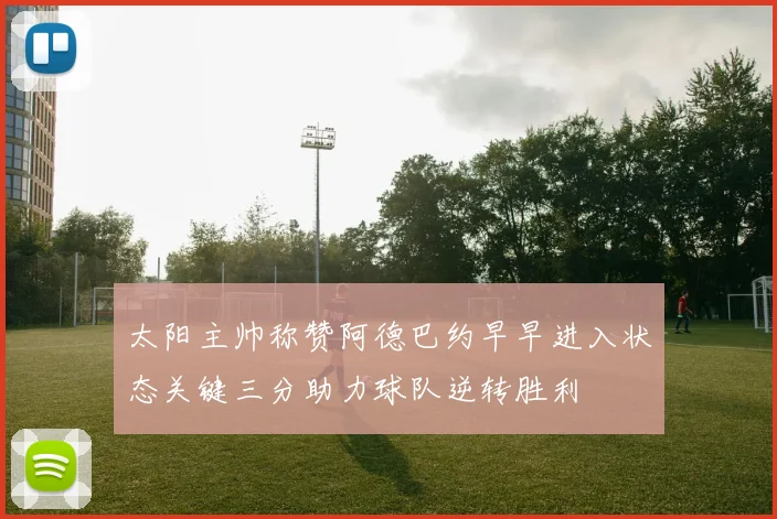 太阳主帅称赞阿德巴约早早进入状态关键三分助力球队逆转胜利
