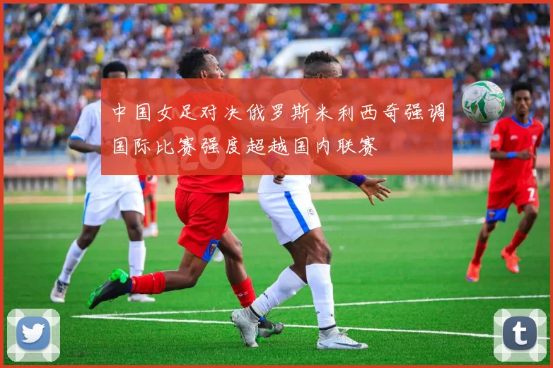 中国女足对决俄罗斯米利西奇强调国际比赛强度超越国内联赛