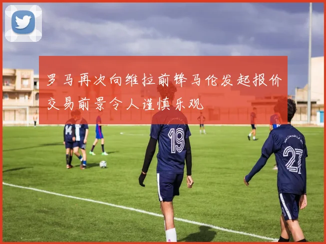 罗马再次向维拉前锋马伦发起报价交易前景令人谨慎乐观