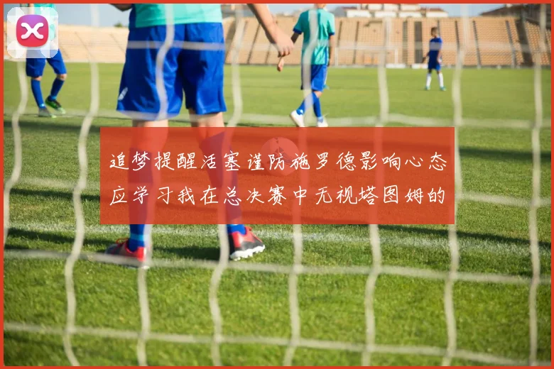 追梦提醒活塞谨防施罗德影响心态应学习我在总决赛中无视塔图姆的策略