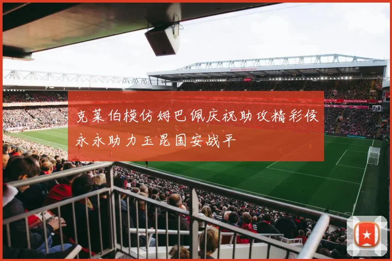 克莱伯模仿姆巴佩庆祝助攻精彩侯永永助力玉昆国安战平