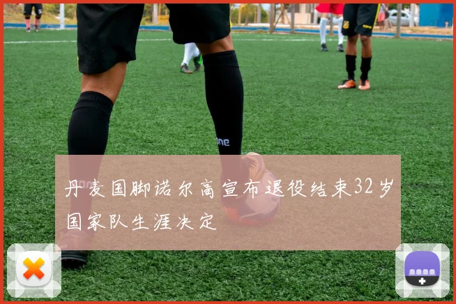 丹麦国脚诺尔高宣布退役结束32岁国家队生涯决定