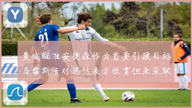 曼城瞄准安德森作为首要引援目标马雷斯卡对恩佐表示欣赏但未采取行动