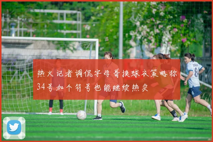 热火记者调侃字母哥换球衣策略称34号加个符号也能继续热卖