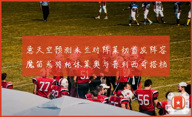 意天空预测米兰对阵莱切首发阵容魔笛或将轮休莱奥与普利西奇搭档出战