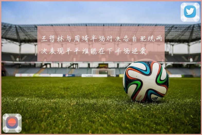 王哲林与周琦半场对决各自犯规两次表现平平谁能在下半场逆袭