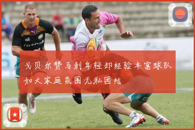 戈贝尔赞马刺年轻却经验丰富球队如大家庭氛围无私团结