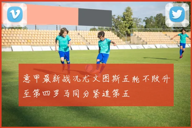 意甲最新战况尤文图斯五轮不败升至第四罗马同分紧追第五