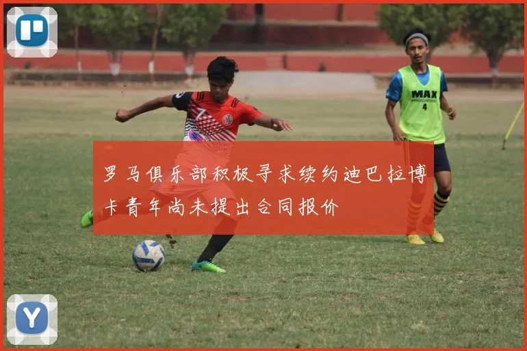 罗马俱乐部积极寻求续约迪巴拉博卡青年尚未提出合同报价