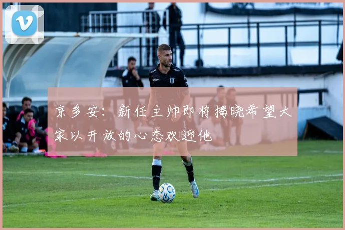 京多安：新任主帅即将揭晓希望大家以开放的心态欢迎他