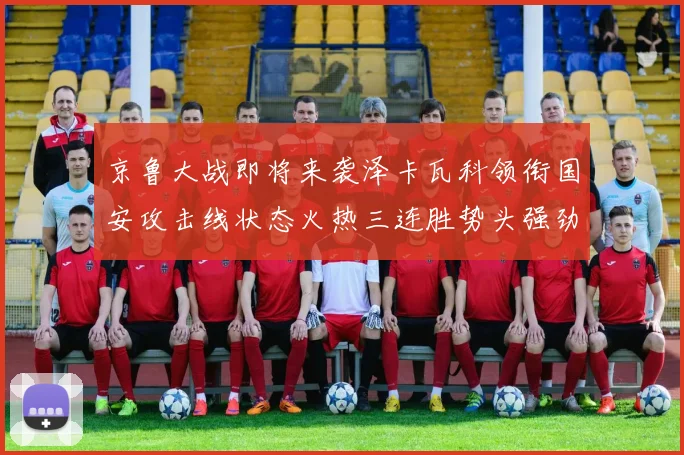 京鲁大战即将来袭泽卡瓦科领衔国安攻击线状态火热三连胜势头强劲