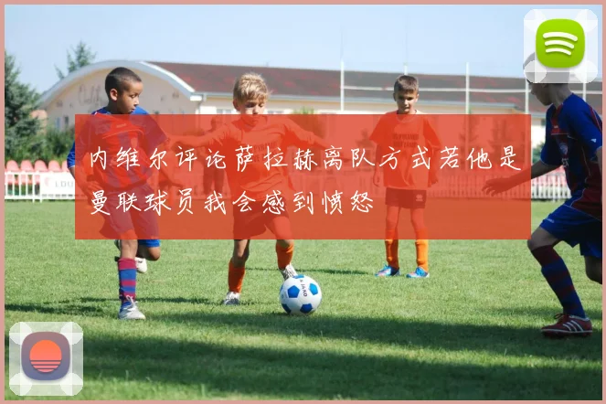 内维尔评论萨拉赫离队方式若他是曼联球员我会感到愤怒