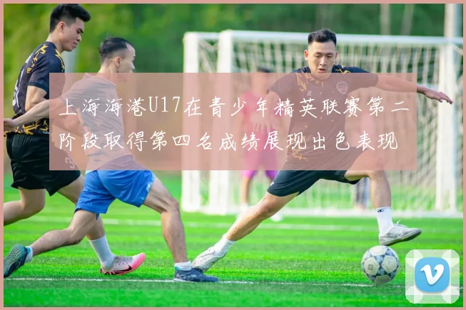 上海海港U17在青少年精英联赛第二阶段取得第四名成绩展现出色表现