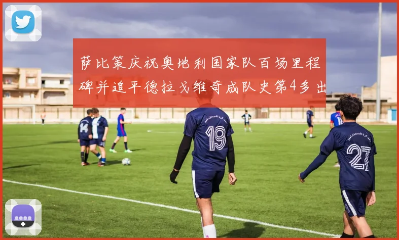 萨比策庆祝奥地利国家队百场里程碑并追平德拉戈维奇成队史第4多出场者
