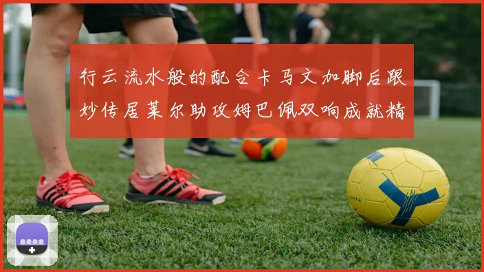 行云流水般的配合卡马文加脚后跟妙传居莱尔助攻姆巴佩双响成就精彩瞬间