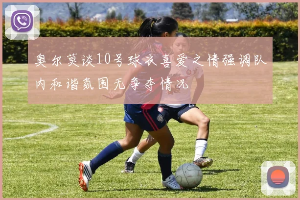 奥尔莫谈10号球衣喜爱之情强调队内和谐氛围无争夺情况