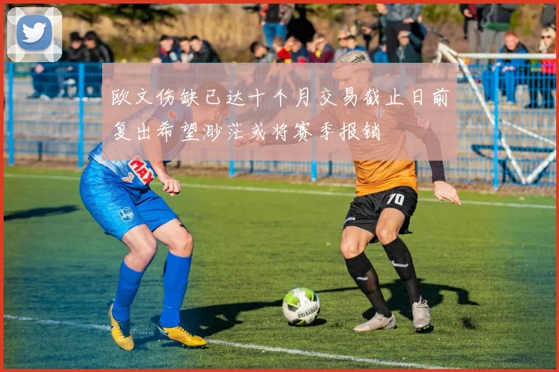 欧文伤缺已达十个月交易截止日前复出希望渺茫或将赛季报销