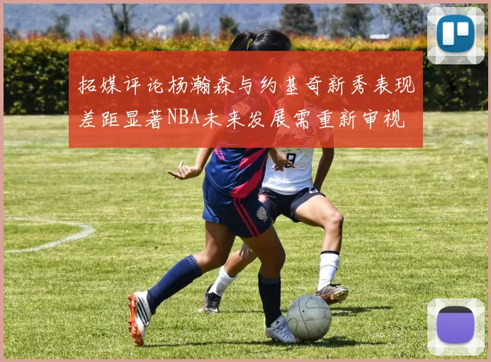 拓媒评论杨瀚森与约基奇新秀表现差距显著NBA未来发展需重新审视