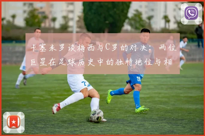 卡塞米罗谈梅西与C罗的对决：两位巨星在足球历史中的独特地位与相互激励