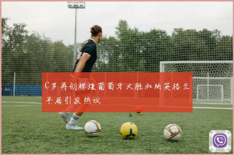 C罗再创辉煌葡萄牙大胜加纳英格兰平局引发热议