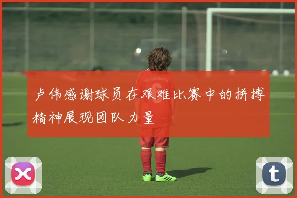 卢伟感谢球员在艰难比赛中的拼搏精神展现团队力量