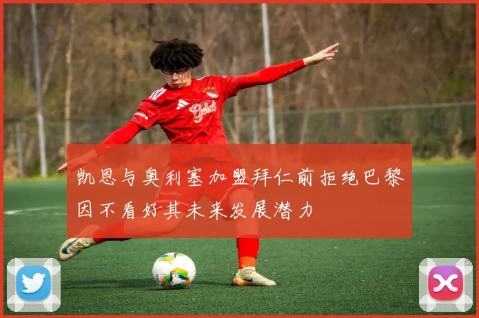 凯恩与奥利塞加盟拜仁前拒绝巴黎因不看好其未来发展潜力